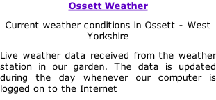 Ossett Weather Current weather conditions in Ossett - West Yorkshire Live weather data received from the weather station in our garden. The data is updated during the day whenever our computer is logged on to the Internet